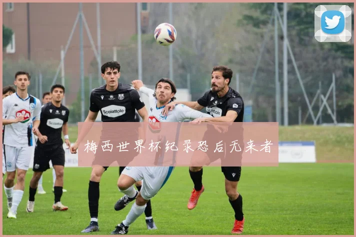 梅西世界杯纪录恐后无来者