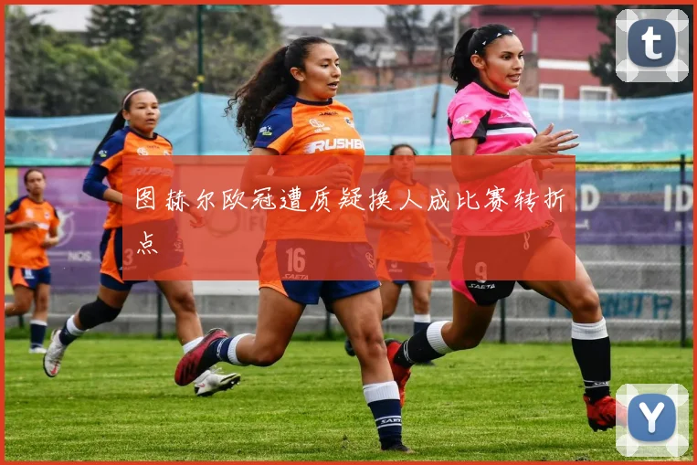 图赫尔欧冠遭质疑换人成比赛转折点