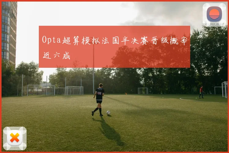 Opta超算模拟法国半决赛晋级概率近六成